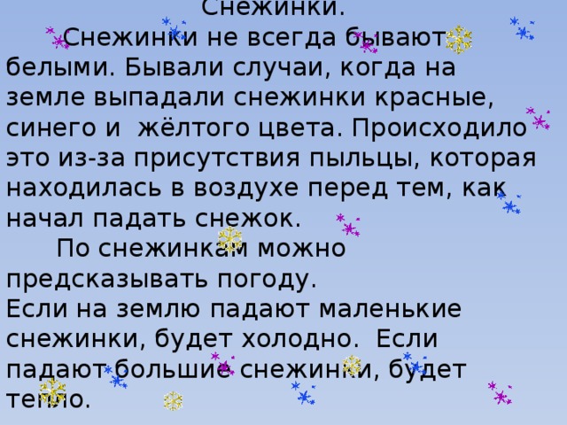 Снежинки.  Снежинки не всегда бывают белыми. Бывали случаи, когда на земле выпадали снежинки красные, синего и жёлтого цвета. Происходило это из-за присутствия пыльцы, которая находилась в воздухе перед тем, как начал падать снежок.   По снежинкам можно предсказывать погоду. Если на землю падают маленькие снежинки, будет холодно. Если падают большие снежинки, будет тепло.