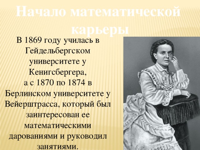 Начало математической карьеры В 1869 году училась в Гейдельбергском университете у Кенигсбергера, а с 1870 по 1874 в Берлинском университете у Вейерштрасса, который был заинтересован ее математическими дарованиями и руководил занятиями.