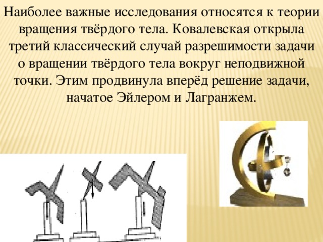 Наиболее важные исследования относятся к теории вращения твёрдого тела. Ковалевская открыла третий классический случай разрешимости задачи о вращении твёрдого тела вокруг неподвижной точки. Этим продвинула вперёд решение задачи, начатое Эйлером и Лагранжем.