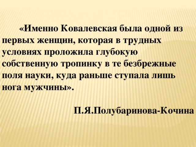 «Именно Ковалевская была одной из первых женщин, которая в трудных условиях проложила глубокую собственную тропинку в те безбрежные поля науки, куда раньше ступала лишь нога мужчины».  П.Я.Полубаринова-Кочина