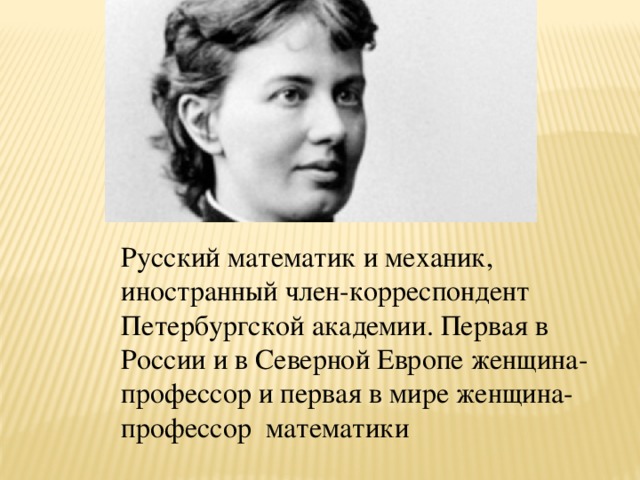 Русский математик и механик, иностранный член-корреспондент Петербургской академии. Первая в России и в Северной Европе женщина-профессор и первая в мире женщина-профессор математики