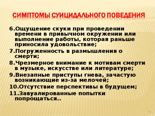 6.Ощущение скуки при проведении времени в привычном окружении или выполнение работы, которая раньше приносила удовольствие; 7.Погруженность в размышления о смерти; 8.Чрезмерное внимание к мотивам смерти в музыке, искусстве или литературе; 9.Внезапные приступы гнева, зачастую возникающие из-за мелочей; 10.Отсутствие перспективы в будущем; 11.Завуалированные попытки попрощаться..