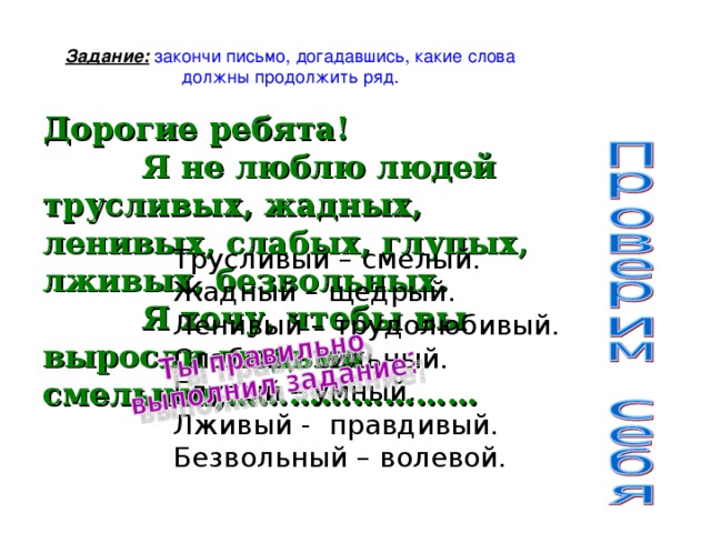 Задание: закончи письмо, догадавшись, какие слова должны продолжить ряд. Дорогие ребята!  Я не люблю людей трусливых, жадных, ленивых, слабых, глупых, лживых, безвольных.  Я хочу, чтобы вы выросли людьми смелыми,…………………… Трусливый – смелый. Жадный – щедрый. Ленивый – трудолюбивый. Слабый – сильный. Глупый – умный. Лживый - правдивый. Безвольный – волевой.