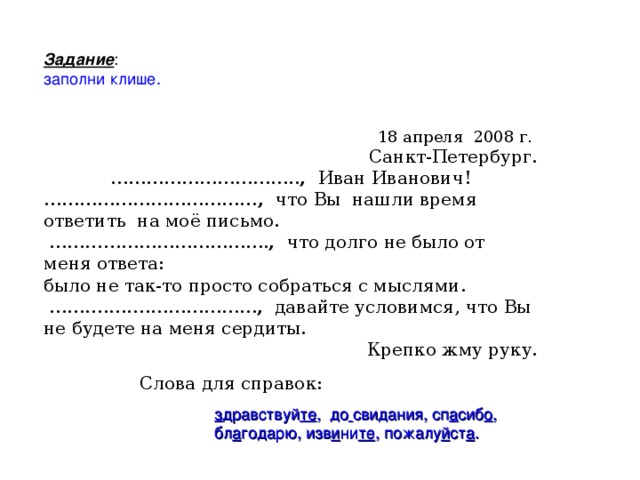 Задание : заполни клише. 18 апреля 2008 г. Санкт-Петербург. ………………………… .. ,  Иван Иванович! ……………………………… ,  что Вы нашли время ответить на моё письмо. ……………………………… . ,  что долго не было от меня ответа: было не так-то просто собраться с мыслями. ……… .….………………… ,  давайте условимся, что Вы не будете на меня сердиты. Крепко жму руку. Слова для справок: з дравствуй те , до  свидания, сп а сиб о , бл а годарю, изв и ни те , пожалу й ст а .