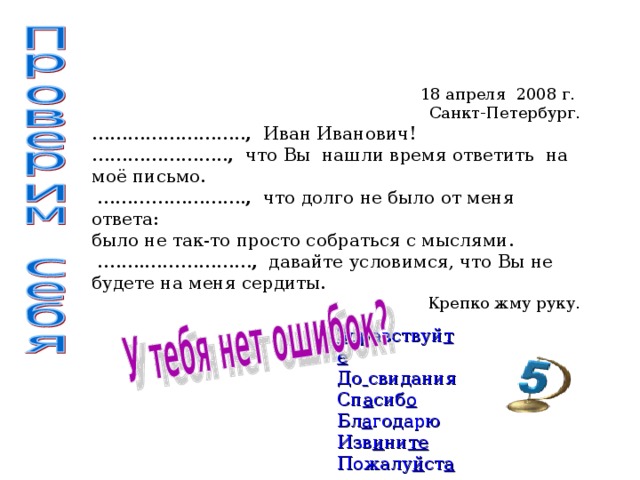 18 апреля 2008 г. Санкт-Петербург. …………………… .. , Иван Иванович! ………………… .. ,  что Вы нашли время ответить на моё письмо. …………………… . ,  что долго не было от меня ответа: было не так-то просто собраться с мыслями. … .….……………… ,  давайте условимся, что Вы не будете на меня сердиты. Крепко жму руку. З дравствуй те  До  свидания Сп а сиб о Бл а годарю Изв и ни те  Пожалу й ст а