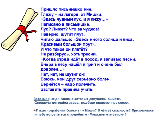 Пришло письмишко мне, Гляжу – из лагеря, от Мишки. «Здесь чудный лук, и я лижу…» Написано в письмишке. Лук? Лижет? Что за чудеса! Наверно, шутит плут. Читаю дальше: «Здесь много солнца и лиса, Красивый большой прут». И что такое он плетёт? Не разберусь, хоть тресни. «Когда отряд идёт в поход, я запиваю песни. Вчера в лесу нашёл я грип и очень был доволен…» Нет, нет, не шутит он! Боюсь, мой друг серьёзно болен. Вернётся – надо полечить, Заставить правила учить.    Задание: найди слова, в которых допущены ошибки.  Определи тип орфограммы, подбери проверочное слово.