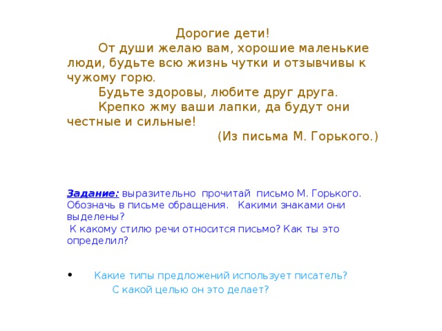 Дорогие дети!  От души желаю вам, хорошие маленькие люди, будьте всю жизнь чутки и отзывчивы к чужому горю.  Будьте здоровы, любите друг друга.  Крепко жму ваши лапки, да будут они честные и сильные! (Из письма М. Горького.) Задание: выразительно прочитай письмо М. Горького. Обозначь в письме обращения. Какими знаками они выделены?  К какому стилю речи относится письмо? Как ты это определил?  Какие типы предложений использует писатель?  С какой целью он это делает?