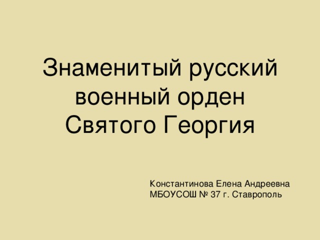 Знаменитый русский военный орден Святого Георгия Константинова Елена Андреевна МБОУСОШ № 37 г. Ставрополь