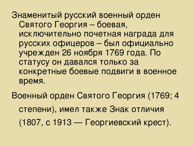 Знаменитый русский военный орден Святого Георгия – боевая, исключительно почетная награда для русских офицеров – был официально учрежден 26 ноября 1769 года. По статусу он давался только за конкретные боевые подвиги в военное время. Военный орден Святого Георгия (1769; 4 степени), имел также Знак отличия (1807, с 1913 — Георгиевский крест).