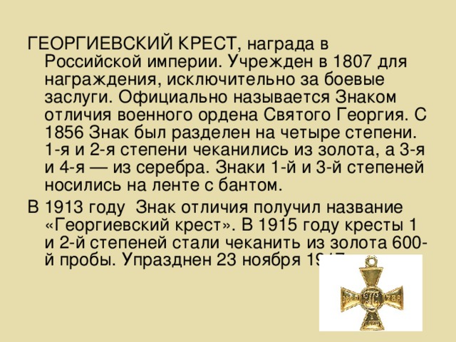 ГЕОРГИЕВСКИЙ КРЕСТ, награда в Российской империи. Учрежден в 1807 для награждения, исключительно за боевые заслуги. Официально называется Знаком отличия военного ордена Святого Георгия. С 1856 Знак был разделен на четыре степени. 1-я и 2-я степени чеканились из золота, а 3-я и 4-я — из серебра. Знаки 1-й и 3-й степеней носились на ленте с бантом. В 1913 году Знак отличия получил название «Георгиевский крест». В 1915 году кресты 1 и 2-й степеней стали чеканить из золота 600-й пробы. Упразднен 23 ноября 1917.