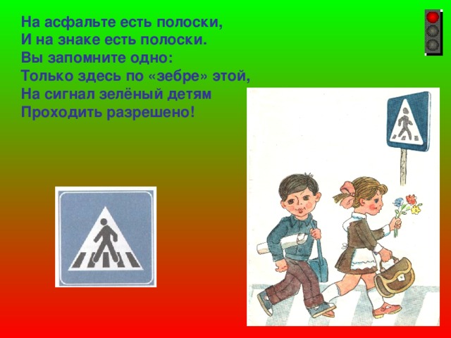 На асфальте есть полоски, И на знаке есть полоски. Вы запомните одно: Только здесь по «зебре» этой, На сигнал зелёный детям Проходить разрешено!