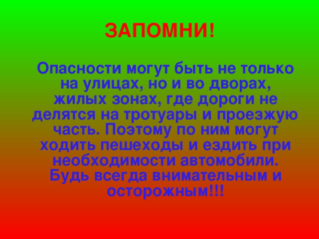 ЗАПОМНИ!  Опасности могут быть не только на улицах, но и во дворах, жилых зонах, где дороги не делятся на тротуары и проезжую часть. Поэтому по ним могут ходить пешеходы и ездить при необходимости автомобили. Будь всегда внимательным и осторожным!!!