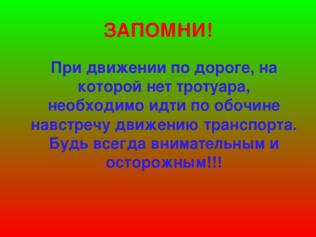 ЗАПОМНИ!  При движении по дороге, на которой нет тротуара, необходимо идти по обочине навстречу движению транспорта. Будь всегда внимательным и осторожным!!!