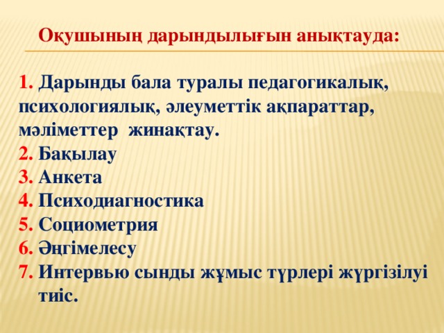 Оқушының дарындылығын анықтауда:  1. Дарынды бала туралы педагогикалық, психологиялық, әлеуметтік ақпараттар, мәліметтер жинақтау. 2. Бақылау 3. Анкета 4. Психодиагностика 5. Социометрия 6. Әңгімелесу 7. Интервью сынды жұмыс түрлері жүргізілуі  тиіс.