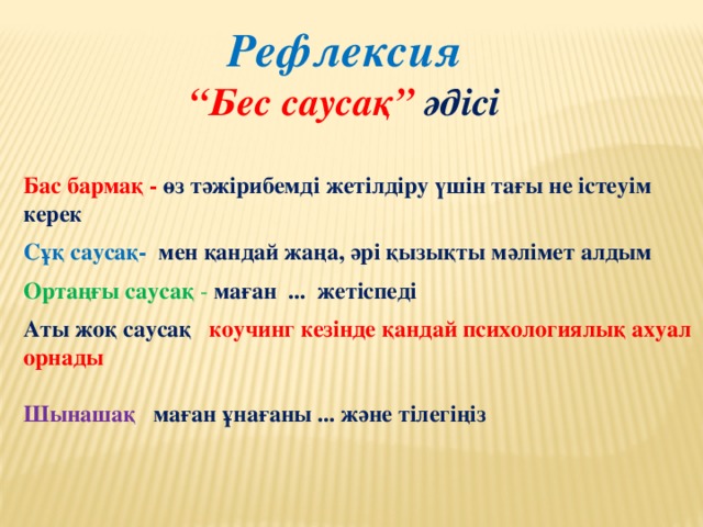 Рефлексия “ Бес саусақ” әдісі Бас бармақ - өз тәжірибемді жетілдіру үшін тағы не істеуім керек Сұқ саусақ-  мен қандай жаңа, әрі қызықты мәлімет алдым Ортаңғы саусақ - маған ... жетіспеді Аты жоқ саусақ   коучинг кезінде қандай психологиялық ахуал орнады  Шынашақ   маған ұнағаны ... және тілегіңіз