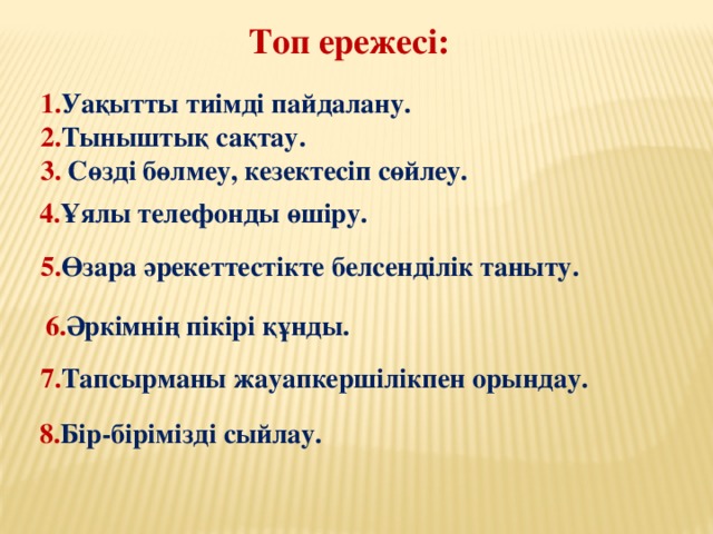 Топ ережесі:   1. Уақытты тиімді пайдалану.  2. Тыныштық сақтау. 3. Сөзді бөлмеу, кезектесіп сөйлеу. 4. Ұялы телефонды өшіру. 5. Өзара әрекеттестікте белсенділік таныту. 6. Әркімнің пікірі құнды. 7. Тапсырманы жауапкершілікпен орындау. 8. Бір-бірімізді сыйлау.