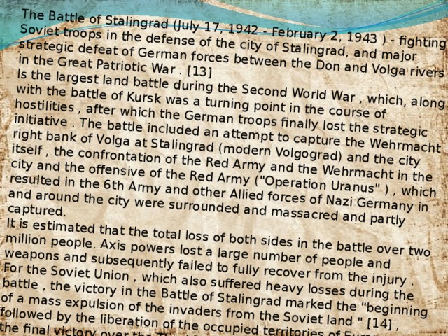 The Battle of Stalingrad (July 17, 1942 - February 2, 1943 ) - fighting Soviet troops in the defense of the city of Stalingrad, and major strategic defeat of German forces between the Don and Volga rivers in the Great Patriotic War . [13] Is the largest land battle during the Second World War , which, along with the battle of Kursk was a turning point in the course of hostilities , after which the German troops finally lost the strategic initiative . The battle included an attempt to capture the Wehrmacht right bank of Volga at Stalingrad (modern Volgograd) and the city itself , the confrontation of the Red Army and the Wehrmacht in the city and the offensive of the Red Army (