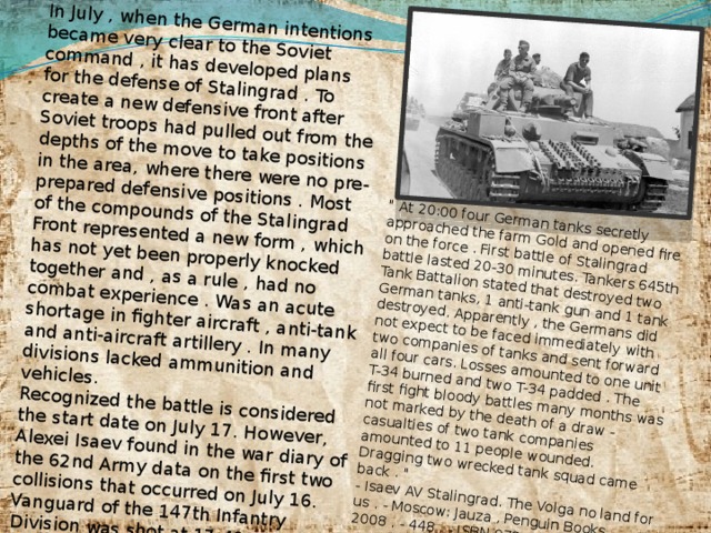 In July , when the German intentions became very clear to the Soviet command , it has developed plans for the defense of Stalingrad . To create a new defensive front after Soviet troops had pulled out from the depths of the move to take positions in the area, where there were no pre-prepared defensive positions . Most of the compounds of the Stalingrad Front represented a new form , which has not yet been properly knocked together and , as a rule , had no combat experience . Was an acute shortage in fighter aircraft , anti-tank and anti-aircraft artillery . In many divisions lacked ammunition and vehicles. Recognized the battle is considered the start date on July 17. However, Alexei Isaev found in the war diary of the 62nd Army data on the first two collisions that occurred on July 16. Vanguard of the 147th Infantry Division was shot at 17:40 near farm Morozova anti-tank guns of the enemy and destroy them with reprisal fire . Soon there was a serious clash : 