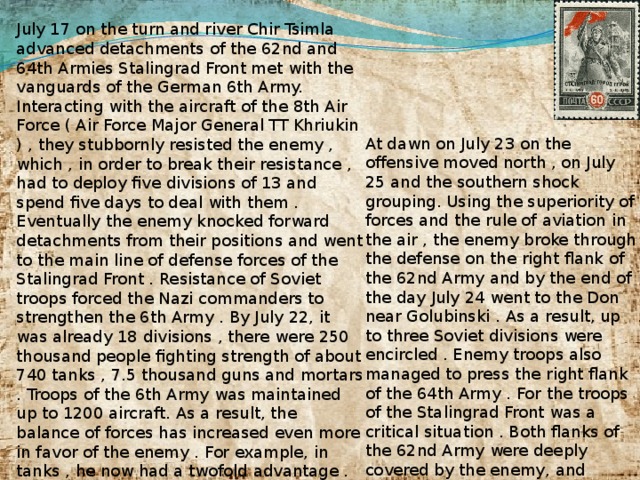 July 17 on the turn and river Chir Tsimla advanced detachments of the 62nd and 64th Armies Stalingrad Front met with the vanguards of the German 6th Army. Interacting with the aircraft of the 8th Air Force ( Air Force Major General TT Khriukin ) , they stubbornly resisted the enemy , which , in order to break their resistance , had to deploy five divisions of 13 and spend five days to deal with them . Eventually the enemy knocked forward detachments from their positions and went to the main line of defense forces of the Stalingrad Front . Resistance of Soviet troops forced the Nazi commanders to strengthen the 6th Army . By July 22, it was already 18 divisions , there were 250 thousand people fighting strength of about 740 tanks , 7.5 thousand guns and mortars . Troops of the 6th Army was maintained up to 1200 aircraft. As a result, the balance of forces has increased even more in favor of the enemy . For example, in tanks , he now had a twofold advantage . Troops of the Stalingrad Front to July 22 had 16 divisions (187 thousand people, 360 tanks , 7.9 thousand guns and mortars , about 340 aircraft). At dawn on July 23 on the offensive moved north , on July 25 and the southern shock grouping. Using the superiority of forces and the rule of aviation in the air , the enemy broke through the defense on the right flank of the 62nd Army and by the end of the day July 24 went to the Don near Golubinski . As a result, up to three Soviet divisions were encircled . Enemy troops also managed to press the right flank of the 64th Army . For the troops of the Stalingrad Front was a critical situation . Both flanks of the 62nd Army were deeply covered by the enemy, and output it to Don created a real threat to break the Nazi troops to Stalingrad .