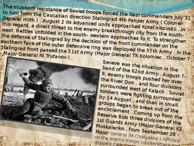 The stubborn resistance of Soviet troops forced the Nazi commanders July 31 to turn from the Caucasian direction Stalingrad 4th Panzer Army ( Colonel-General Hoth ) . August 2 its advanced units approached Kotel'nikovskii . In this regard, a direct threat to the enemy breakthrough city from the south- west. Battles unfolded in the south- western approaches to it. To strengthen the defense of Stalingrad by the decision of the front commander on the southern face of the outer defensive ring was deployed the 57th Army . In the Stalingrad front passed the 51st Army (Major General TK Kolomiec , October 7 - Major General NI Trufanov ) . Severe was the situation in the band of the 62nd Army . August 7-9, enemy troops pushed her over the River Don , and four divisions surrounded west of Kalach . Soviet soldiers were fighting surrounded by 14 August , and then in small groups began to break out of the encirclement . Coming up from the Reserve Bids three divisions of the 1st Guards Army (Major General KS Moskalenko , from September 28 - Major General IM Chistyakov ) inflicted on the enemy troops counterattack and stopped their further progress .