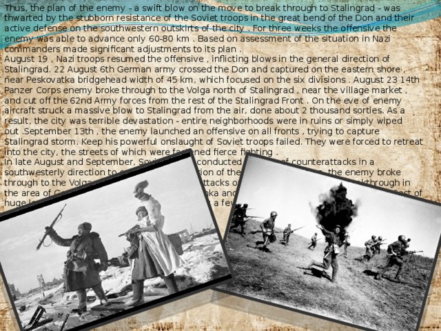 Thus, the plan of the enemy - a swift blow on the move to break through to Stalingrad - was thwarted by the stubborn resistance of the Soviet troops in the great bend of the Don and their active defense on the southwestern outskirts of the city . For three weeks the offensive the enemy was able to advance only 60-80 km . Based on assessment of the situation in Nazi commanders made ​​significant adjustments to its plan . August 19 , Nazi troops resumed the offensive , inflicting blows in the general direction of Stalingrad. 22 August 6th German army crossed the Don and captured on the eastern shore , near Peskovatka bridgehead width of 45 km, which focused on the six divisions . August 23 14th Panzer Corps enemy broke through to the Volga north of Stalingrad , near the village market , and cut off the 62nd Army forces from the rest of the Stalingrad Front . On the eve of enemy aircraft struck a massive blow to Stalingrad from the air, done about 2 thousand sorties. As a result, the city was terrible devastation - entire neighborhoods were in ruins or simply wiped out .September 13th , the enemy launched an offensive on all fronts , trying to capture Stalingrad storm. Keep his powerful onslaught of Soviet troops failed. They were forced to retreat into the city, the streets of which were fastened fierce fighting . In late August and September, Soviet forces conducted a series of counterattacks in a southwesterly direction to cut off the connection of the 14th Panzer Corps, the enemy broke through to the Volga. When applying counterattacks our troops had to close a breakthrough in the area of Germans station Kotluban , Rossoshka and eliminate so-called 