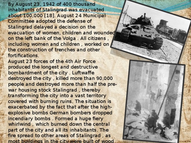 By August 23, 1942 of 400 thousand inhabitants of Stalingrad was evacuated about 100,000 [18]. August 24 Municipal Committee adopted the defense of Stalingrad delayed a decision on the evacuation of women, children and wounded on the left bank of the Volga . All citizens , including women and children , worked on the construction of trenches and other fortifications. August 23 forces of the 4th Air Force produced the longest and destructive bombardment of the city . Luftwaffe destroyed the city , killed more than 90,000 people and destroyed more than half the pre-war housing stock Stalingrad , thereby transforming the city into a vast territory covered with burning ruins. The situation is exacerbated by the fact that after the high-explosive bombs German bombers dropped incendiary bombs . Formed a huge fiery whirlwind , which burned down the central part of the city and all its inhabitants. The fire spread to other areas of Stalingrad , as most buildings in the city were built of wood or had wooden elements . Temperature in many parts of the city , especially in the center , up to 1000 C. This then again in Hamburg , Dresden and Tokyo.