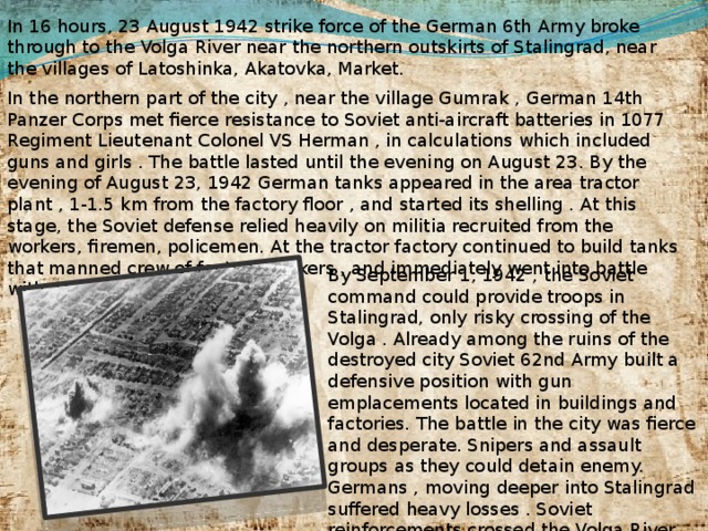 In 16 hours, 23 August 1942 strike force of the German 6th Army broke through to the Volga River near the northern outskirts of Stalingrad, near the villages of Latoshinka, Akatovka, Market. In the northern part of the city , near the village Gumrak , German 14th Panzer Corps met fierce resistance to Soviet anti-aircraft batteries in 1077 Regiment Lieutenant Colonel VS Herman , in calculations which included guns and girls . The battle lasted until the evening on August 23. By the evening of August 23, 1942 German tanks appeared in the area tractor plant , 1-1.5 km from the factory floor , and started its shelling . At this stage, the Soviet defense relied heavily on militia recruited from the workers, firemen, policemen. At the tractor factory continued to build tanks that manned crew of factory workers , and immediately went into battle with conveyors . By September 1, 1942 , the Soviet command could provide troops in Stalingrad, only risky crossing of the Volga . Already among the ruins of the destroyed city Soviet 62nd Army built a defensive position with gun emplacements located in buildings and factories. The battle in the city was fierce and desperate. Snipers and assault groups as they could detain enemy. Germans , moving deeper into Stalingrad suffered heavy losses . Soviet reinforcements crossed the Volga River from the east coast under constant bombing and shelling .