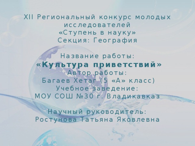 XII Региональный конкурс молодых исследователей  «Ступень в науку»  Секция: География  Название работы:  «Культура приветствий»  Автор работы:  Багаев Хетаг (5 «А» класс)  Учебное заведение:  МОУ СОШ №30 г. Владикавказ   Научный руководитель:  Ростунова Татьяна Яковлевна