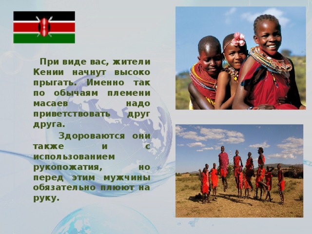 При виде вас, жители Кении начнут высоко прыгать. Именно так по обычаям племени масаев надо приветствовать друг друга.  Здороваются они также и с использованием рукопожатия, но перед этим мужчины обязательно плюют на руку.