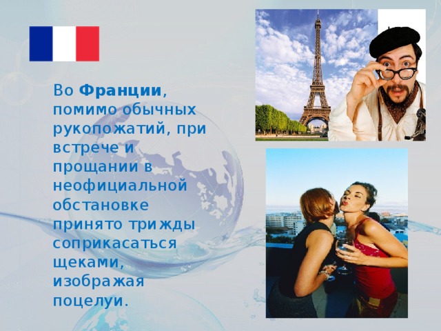 Во  Франции , помимо обычных рукопожатий, при встрече и прощании в неофициальной обстановке принято трижды соприкасаться щеками, изображая поцелуи.