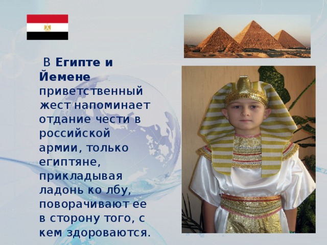 В  Египте и Йемене приветственный жест напоминает отдание чести в российской армии, только египтяне, прикладывая ладонь ко лбу, поворачивают ее в сторону того, с кем здороваются.