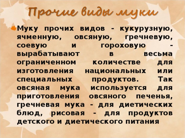 Муку прочих видов - кукурузную, ячменную, овсяную, гречневую, соевую и гороховую - вырабатывают в весьма ограниченном количестве для изготовления национальных или специальных продуктов. Так овсяная мука используется для приготовления овсяного печенья, гречневая мука - для диетических блюд, рисовая - для продуктов детского и диетического питания