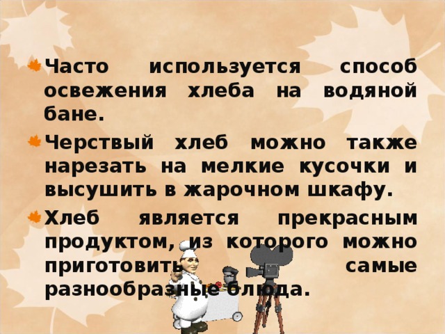 Часто используется способ освежения хлеба на водяной бане. Черствый хлеб можно также нарезать на мелкие кусочки и высушить в жарочном шкафу. Хлеб является прекрасным продуктом, из которого можно приготовить самые разнообразные блюда.