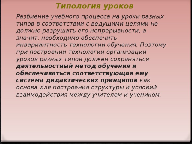 Типология уроков   Разбиение учебного процесса на уроки разных типов в соответствии с ведущими целями не должно разрушать его непрерывности, а значит, необходимо обеспечить инвариантность технологии обучения. Поэтому при построении технологии организации уроков разных типов должен сохраняться деятельностный метод обучения и обеспечиваться соответствующая ему система дидактических принципов как основа для построения структуры и условий взаимодействия между учителем и учеником.