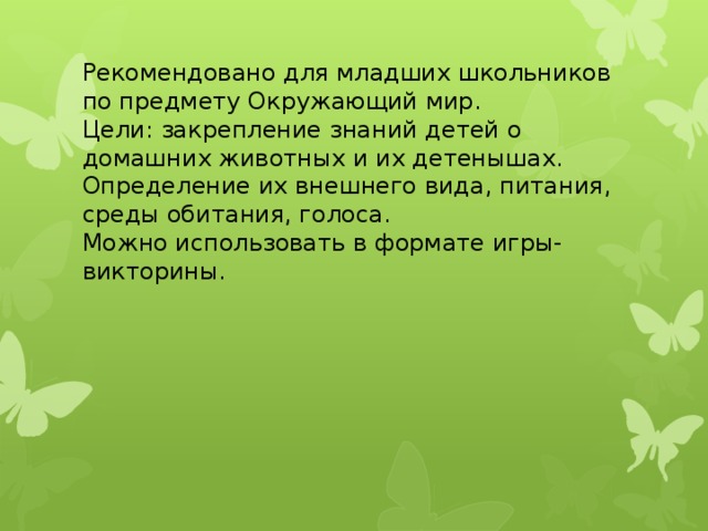 Рекомендовано для младших школьников по предмету Окружающий мир. Цели: закрепление знаний детей о домашних животных и их детенышах. Определение их внешнего вида, питания, среды обитания, голоса. Можно использовать в формате игры-викторины.