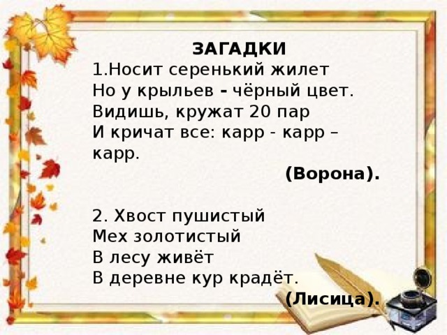 ЗАГАДКИ 1.Носит серенький жилет Но у крыльев - чёрный цвет. Видишь, кружат 20 пар И кричат все: карр - карр – карр.  (Ворона). 2. Хвост пушистый Мех золотистый В лесу живёт В деревне кур крадёт.  (Лисица).