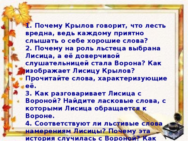 1. Почему Крылов говорит, что лесть вредна, ведь каждому приятно слышать о себе хорошие слова? 2. Почему на роль льстеца выбрана Лисица, а её доверчивой слушательницей стала Ворона? Как изображает Лисицу Крылов? Прочитайте слова, характеризующие её. 3. Как разговаривает Лисица с Вороной? Найдите ласковые слова, с которыми Лисица обращается к Вороне. 4. Соответствуют ли льстивые слова намерениям Лисицы? Почему эта история случилась с Вороной? Как Лисице удалось достичь своей цели?