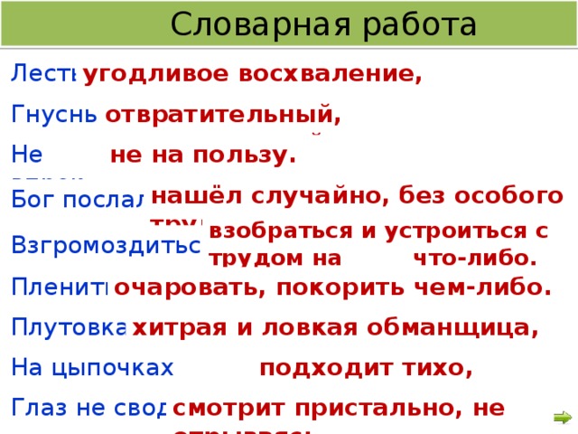 Словарная работа Лесть - угодливое восхваление, лицемерие. Гнусный - отвратительный, омерзительный. Не впрок - не на пользу. нашёл случайно, без особого труда. Бог послал - взобраться и устроиться с трудом на что-либо.  Взгромоздиться - Пленить - очаровать, покорить чем-либо.  Плутовка - хитрая и ловкая обманщица, мошенница.  На цыпочках подходит - подходит тихо, осторожно. Глаз не сводит- смотрит пристально, не отрываясь.