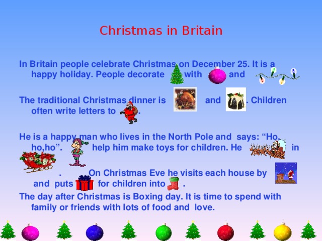Christmas in Britain In Britain people celebrate Christmas on December 25. It is a happy holiday. People decorate  with and  The traditional Christmas dinner is and . Children often write letters to .  He is a happy man who lives in the North Pole and says: “Ho, ho,ho”. help him make toys for children. He in   . On Christmas Eve he visits each house by and puts for children into . The day after Christmas is Boxing day. It is time to spend with family or friends with lots of food and love.