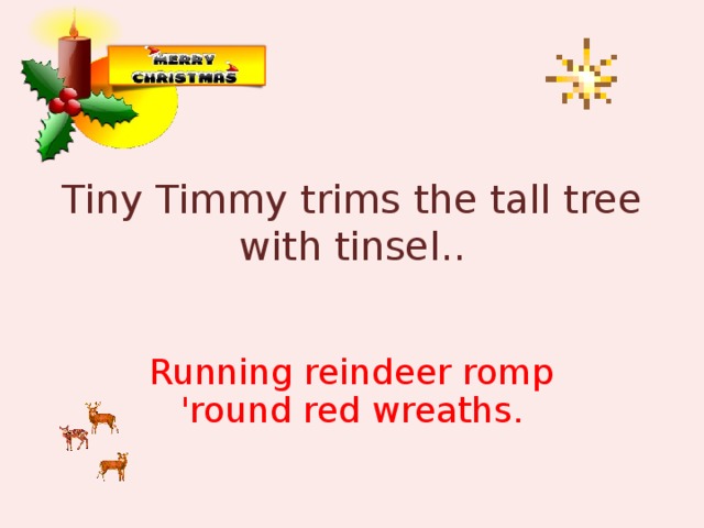 Tiny Timmy trims the tall tree with tinsel.. Running reindeer romp 'round red wreaths.