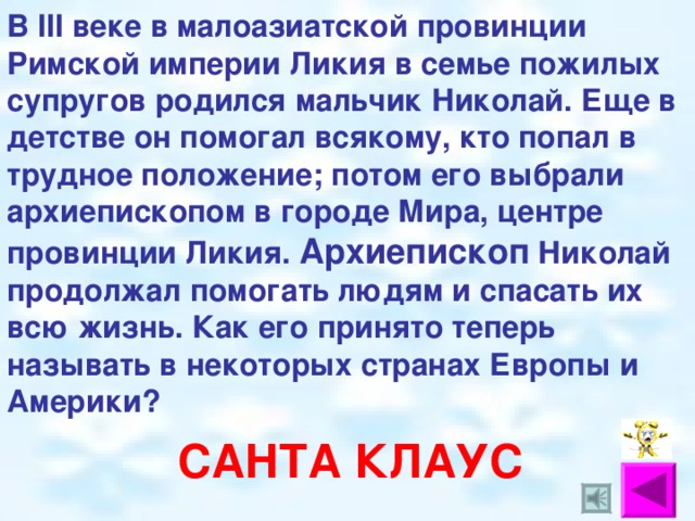 В III веке в малоазиатской провинции Римской империи Ликия в семье пожилых супругов родился мальчик Николай. Еще в детстве он помогал всякому, кто попал в трудное положение; потом его выбрали архиепископом в городе Мира, центре провинции Ликия. Архиепископ Николай продолжал помогать людям и спасать их всю жизнь. Как его принято теперь называть в некоторых странах Европы и Америки? САНТА КЛАУС