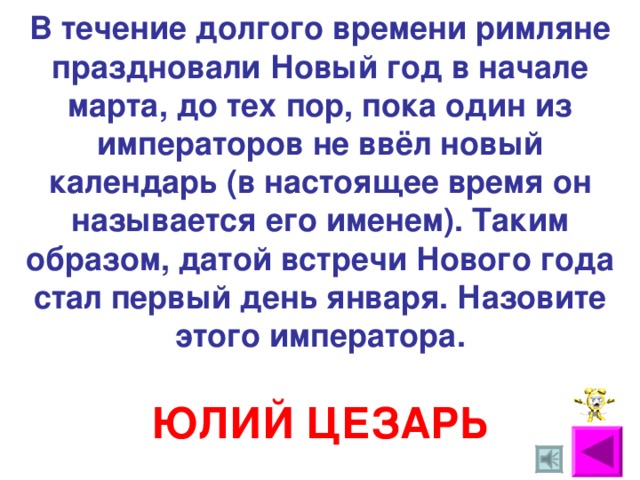 В течение долгого времени римляне праздновали Новый год в начале марта, до тех пор, пока один из императоров не ввёл новый календарь (в настоящее время он называется его именем). Таким образом, датой встречи Нового года стал первый день января. Назовите этого императора. ЮЛИЙ ЦЕЗАРЬ