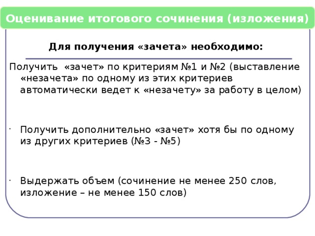 Оценивание итогового сочинения (изложения) Для получения «зачета» необходимо: Получить «зачет» по критериям №1 и №2 (выставление «незачета» по одному из этих критериев автоматически ведет к «незачету» за работу в целом) Получить дополнительно «зачет» хотя бы по одному из других критериев (№3 - №5) Выдержать объем (сочинение не менее 250 слов, изложение – не менее 150 слов)