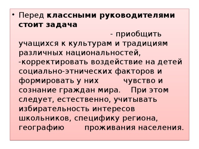 Перед классными руководителями стоит задача - приобщить учащихся к культурам и традициям различных национальностей, -корректировать воздействие на детей социально-этнических факторов и формировать у них чувство и сознание граждан мира. При этом следует, естественно, учитывать избирательность интересов школьников, специфику региона, географию проживания населения.