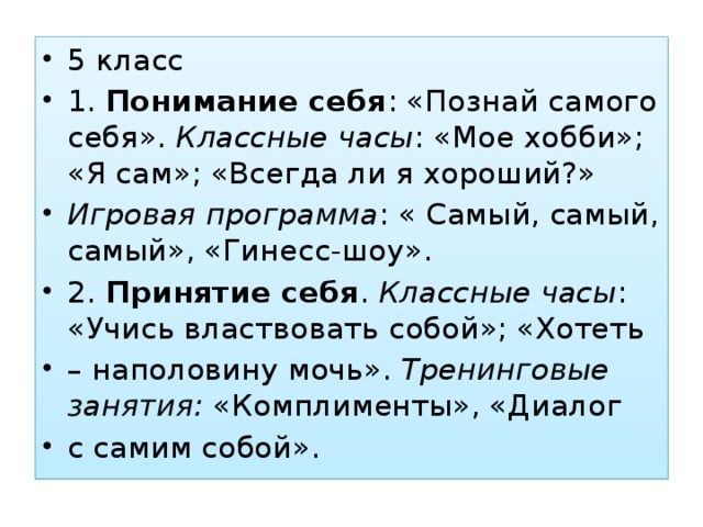 5 класс 1. Понимание себя : «Познай самого себя». Классные часы : «Мое хобби»; «Я сам»; «Всегда ли я хороший?» Игровая программа : « Самый, самый, самый», «Гинесс-шоу». 2. Принятие себя . Классные часы : «Учись властвовать собой»; «Хотеть – наполовину мочь». Тренинговые занятия: «Комплименты», «Диалог с самим собой».