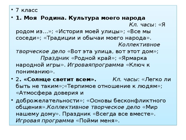 7 класс 1. Моя Родина. Культура моего народа Кл. часы : «Я родом из…»; «История моей улицы»; «Все мы соседи»; «Традиции и обычаи моего народа». Коллективное творческое дело «Вот эта улица, вот этот дом»; Праздник «Родной край»; «Ярмарка народной игры». Игроваяпрограмма «Ключ к пониманию». 2 . «Солнце светит всем».  Кл. часы : «Легко ли быть не таким»;«Терпимое отношение к людям»; «Атмосфера доверия и доброжелательности»; «Основы бесконфликтного общения». Коллективное творческое дело «Мир нашему дому». Праздник «Всегда все вместе». Игровая программа «Пойми меня».