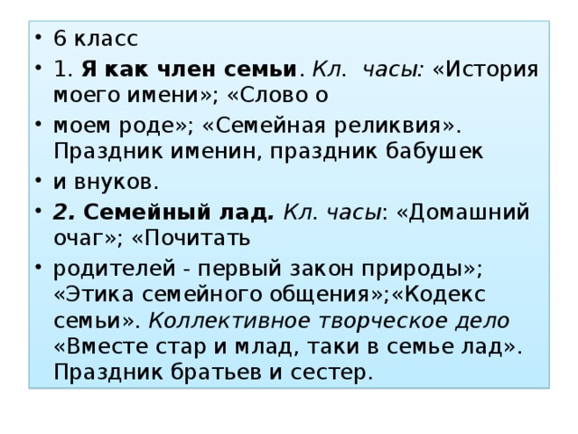 6 класс 1. Я как член семьи . Кл. часы: «История моего имени»; «Слово о моем роде»; «Семейная реликвия». Праздник именин, праздник бабушек и внуков. 2. Семейный лад . Кл. часы : «Домашний очаг»; «Почитать родителей - первый закон природы»; «Этика семейного общения»;«Кодекс семьи». Коллективное творческое дело «Вместе стар и млад, таки в семье лад». Праздник братьев и сестер.