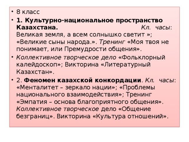 8 класс 1. Культурно-национальное пространство Казахстана.  Кл. часы : Великая земля, а всем солнышко светит »; «Великие сыны народа.». Тренинг «Моя твоя не понимает, или Премудрости общения». Коллективное творческое дело «Фольклорный калейдоскоп»; Викторина «Литературный Казахстан». 2. Феномен казахской конкордации . Кл. часы : «Менталитет – зеркало нации»; «Проблемы национального взаимодействия»; Тренинг «Эмпатия – основа благоприятного общения». Коллективное творческое дело «Общение безграниц». Викторина «Культура отношений».