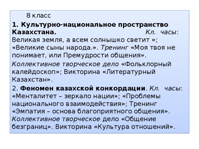 8 класс 1. Культурно-национальное пространство Казахстана.  Кл. часы : Великая земля, а всем солнышко светит »; «Великие сыны народа.». Тренинг «Моя твоя не понимает, или Премудрости общения». Коллективное творческое дело «Фольклорный калейдоскоп»; Викторина «Литературный Казахстан». 2. Феномен казахской конкордации . Кл. часы : «Менталитет – зеркало нации»; «Проблемы национального взаимодействия»; Тренинг «Эмпатия – основа благоприятного общения». Коллективное творческое дело «Общение безграниц». Викторина «Культура отношений».