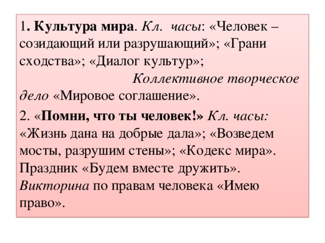 1 . Культура мира . Кл. часы : «Человек – созидающий или разрушающий»; «Грани сходства»; «Диалог культур»; Коллективное творческое дело «Мировое соглашение». 2. « Помни, что ты человек!»  Кл. часы: «Жизнь дана на добрые дала»; «Возведем мосты, разрушим стены»; «Кодекс мира». Праздник «Будем вместе дружить». Викторина по правам человека «Имею право».